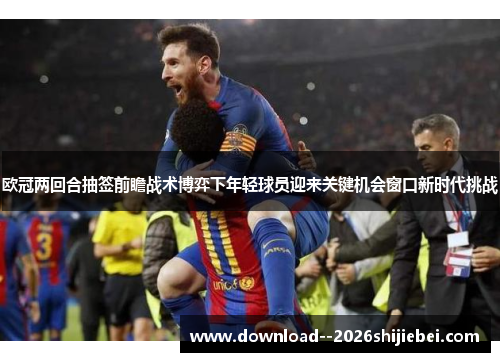 欧冠两回合抽签前瞻战术博弈下年轻球员迎来关键机会窗口新时代挑战 欧冠两回合抽签前瞻战术博弈下年轻球员迎来关键机会窗口新时代挑战