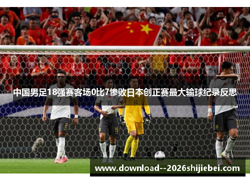 中国男足18强赛客场0比7惨败日本创正赛最大输球纪录反思 中国男足18强赛客场0比7惨败日本创正赛最大输球纪录反思