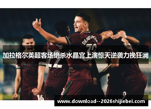 加拉格尔英超客场绝杀水晶宫上演惊天逆袭力挽狂澜