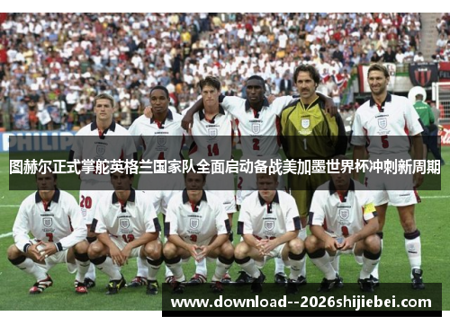 图赫尔正式掌舵英格兰国家队全面启动备战美加墨世界杯冲刺新周期