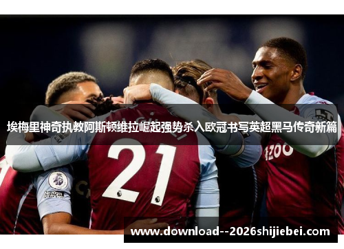 埃梅里神奇执教阿斯顿维拉崛起强势杀入欧冠书写英超黑马传奇新篇