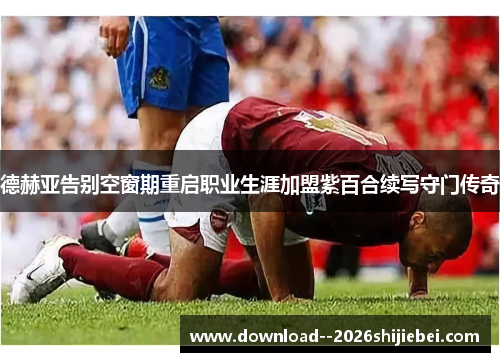 德赫亚告别空窗期重启职业生涯加盟紫百合续写守门传奇