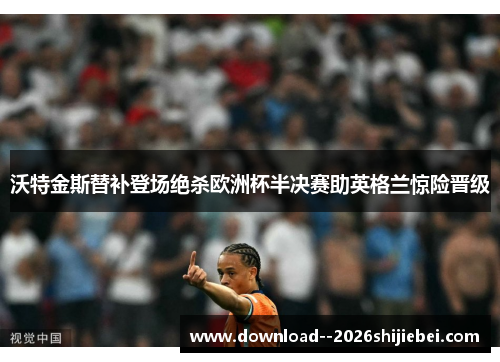 沃特金斯替补登场绝杀欧洲杯半决赛助英格兰惊险晋级