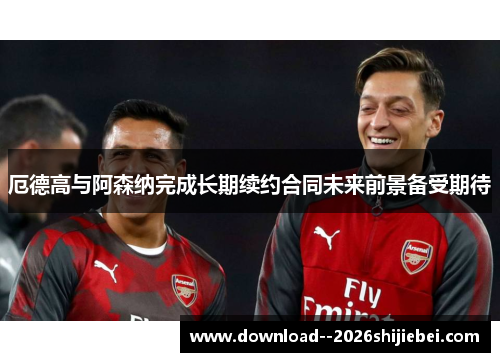 厄德高与阿森纳完成长期续约合同未来前景备受期待