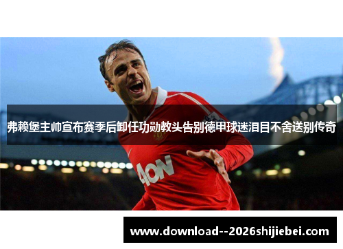 弗赖堡主帅宣布赛季后卸任功勋教头告别德甲球迷泪目不舍送别传奇